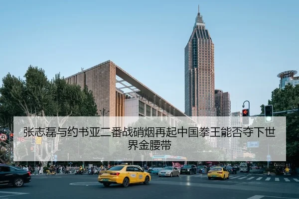 张志磊与约书亚二番战硝烟再起中国拳王能否夺下世界金腰带