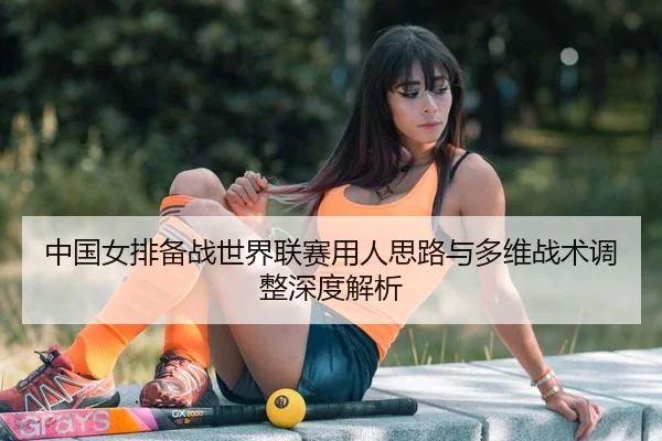 中国女排备战世界联赛用人思路与多维战术调整深度解析