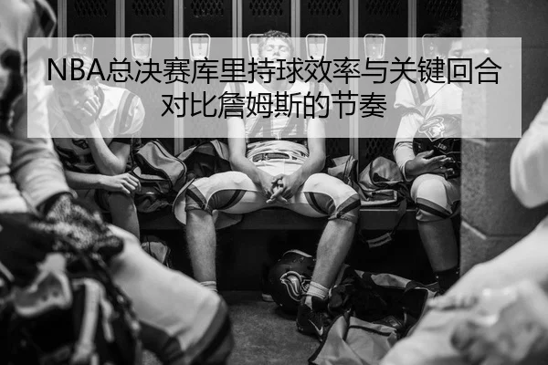 NBA总决赛库里持球效率与关键回合对比詹姆斯的节奏